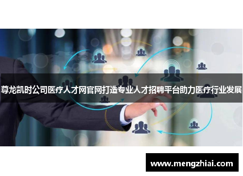 尊龙凯时公司医疗人才网官网打造专业人才招聘平台助力医疗行业发展